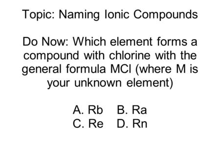 Topic: Naming Ionic Compounds Do Now: Which element forms a compound with chlorine with the general formula MCl (where M is your unknown element) A. RbB.