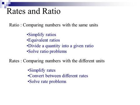 Rates and Ratio Ratio : Comparing numbers with the same units Simplify ratios Equivalent ratios Divide a quantity into a given ratio Solve ratio problems.