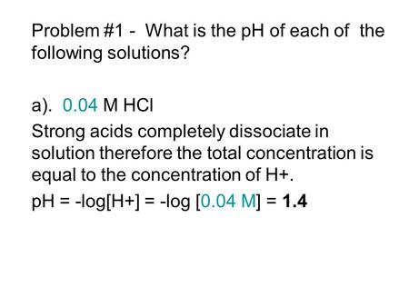 Problem #1 - What is the pH of each of the following solutions? a). 0.04 M HCl Strong acids completely dissociate in solution therefore the total concentration.