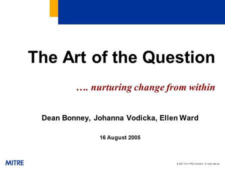 © 2005 The MITRE Corporation. All rights reserved The Art of the Question …. nurturing change from within Dean Bonney, Johanna Vodicka, Ellen Ward 16 August.
