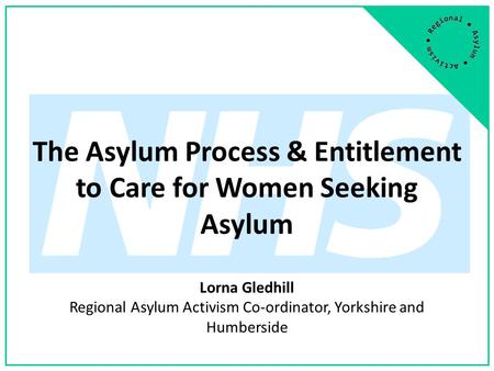 The Asylum Process & Entitlement to Care for Women Seeking Asylum Lorna Gledhill Regional Asylum Activism Co-ordinator, Yorkshire and Humberside.