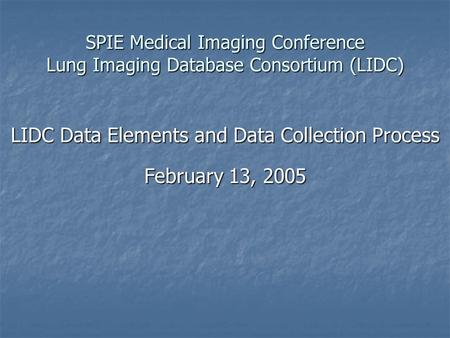 SPIE Medical Imaging Conference Lung Imaging Database Consortium (LIDC) LIDC Data Elements and Data Collection Process February 13, 2005.