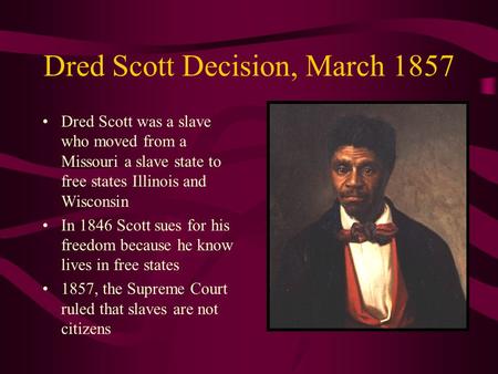 Dred Scott Decision, March 1857 Dred Scott was a slave who moved from a Missouri a slave state to free states Illinois and Wisconsin In 1846 Scott sues.