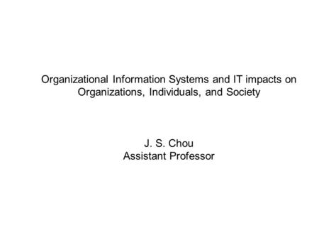 Organizational Information Systems and IT impacts on Organizations, Individuals, and Society J. S. Chou Assistant Professor.