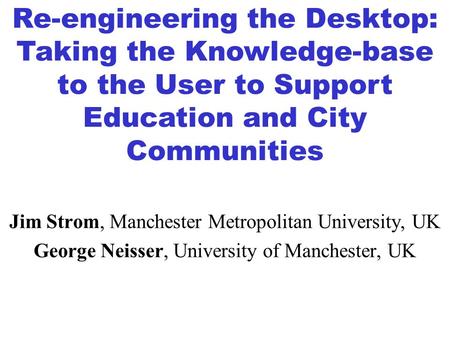 Jim Strom, Manchester Metropolitan University, UK George Neisser, University of Manchester, UK Re-engineering the Desktop: Taking the Knowledge-base to.