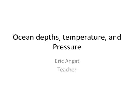 Ocean depths, temperature, and Pressure Eric Angat Teacher.