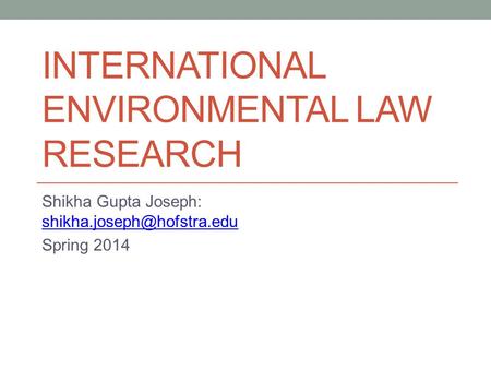 INTERNATIONAL ENVIRONMENTAL LAW RESEARCH Shikha Gupta Joseph:  Spring 2014.