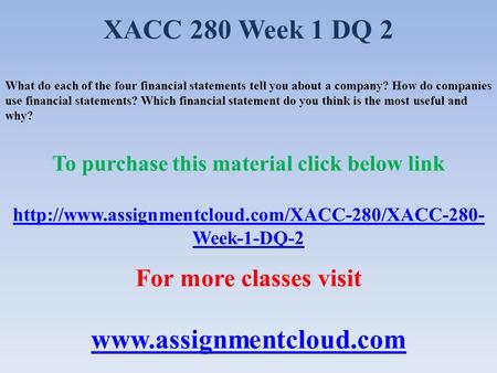 XACC 280 Week 1 DQ 2 What do each of the four financial statements tell you about a company? How do companies use financial statements? Which financial.