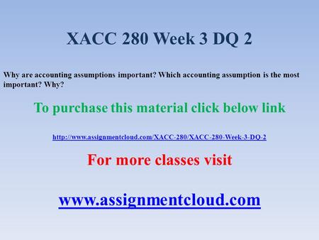 XACC 280 Week 3 DQ 2 Why are accounting assumptions important? Which accounting assumption is the most important? Why? To purchase this material click.