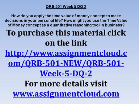 QRB 501 Week 5 DQ 2 How do you apply the time value of money concept to make decisions in your personal life? How might you use the Time Value of Money.