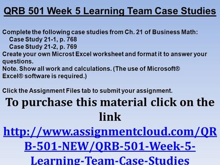 QRB 501 Week 5 Learning Team Case Studies Complete the following case studies from Ch. 21 of Business Math: Case Study 21-1, p. 768 Case Study 21-2, p.