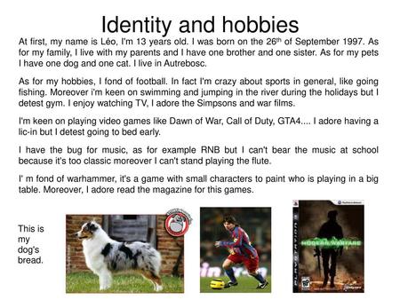 Identity and hobbies At first, my name is Léo, I'm 13 years old. I was born on the 26th of September 1997. As for my family, I live with my parents and.