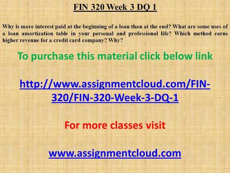 FIN 320 Week 3 DQ 1 Why is more interest paid at the beginning of a loan than at the end? What are some uses of a loan amortization table in your personal.
