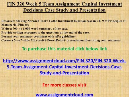 FIN 320 Week 5 Team Assignment Capital Investment Decisions Case Study and Presentation Resource: Making Norwich Tool’s Lathe Investment Decision case.