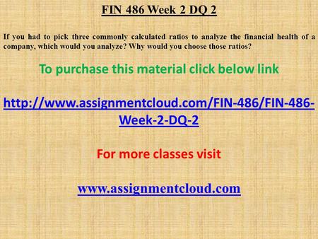 FIN 486 Week 2 DQ 2 If you had to pick three commonly calculated ratios to analyze the financial health of a company, which would you analyze? Why would.