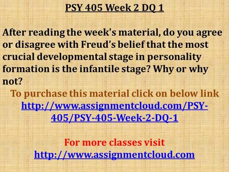 PSY 405 Week 2 DQ 1 After reading the week's material, do you agree or disagree with Freud’s belief that the most crucial developmental stage in personality.