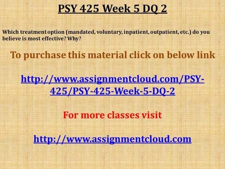 PSY 425 Week 5 DQ 2 Which treatment option (mandated, voluntary, inpatient, outpatient, etc.) do you believe is most effective? Why? To purchase this material.