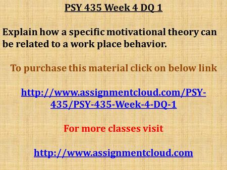 PSY 435 Week 4 DQ 1 Explain how a specific motivational theory can be related to a work place behavior. To purchase this material click on below link