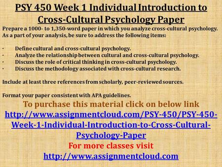 PSY 450 Week 1 Individual Introduction to Cross-Cultural Psychology Paper Prepare a to 1,350-word paper in which you analyze cross-cultural psychology.