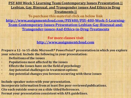 PSY 480 Week 5 Learning Team Contemporary Issues Presentation || Lesbian, Gay, Bisexual, and Transgender issues And Ethics in Drug Treatments || To purchase.