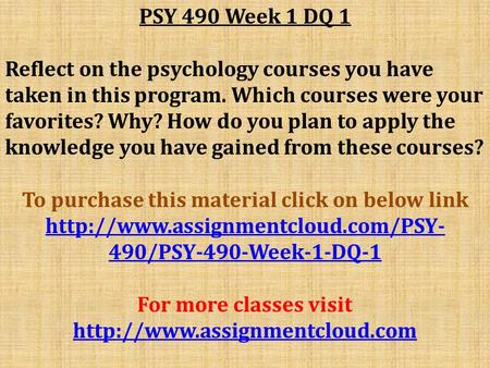 PSY 490 Week 1 DQ 1 Reflect on the psychology courses you have taken in this program. Which courses were your favorites? Why? How do you plan to apply.