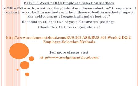 BUS 303 Week 2 DQ 2 Employee Selection Methods In 200 – 250 words, what are the goals of employee selection? Compare and contrast two selection methods.