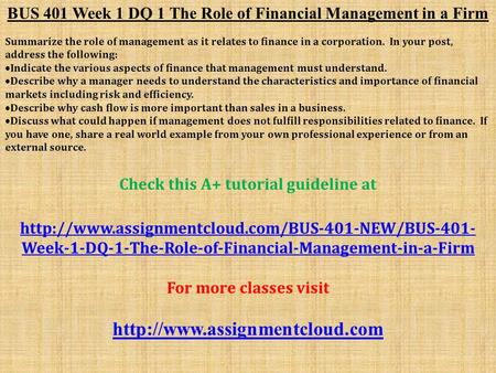 BUS 401 Week 1 DQ 1 The Role of Financial Management in a Firm Summarize the role of management as it relates to finance in a corporation. In your post,