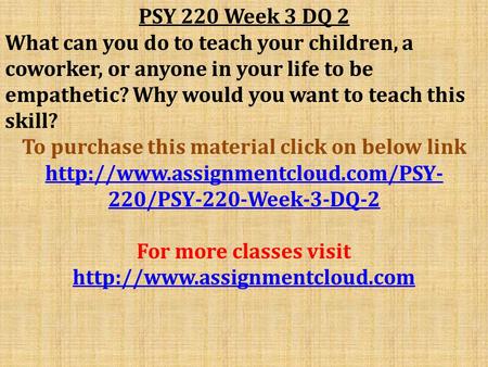 PSY 220 Week 3 DQ 2 What can you do to teach your children, a coworker, or anyone in your life to be empathetic? Why would you want to teach this skill?