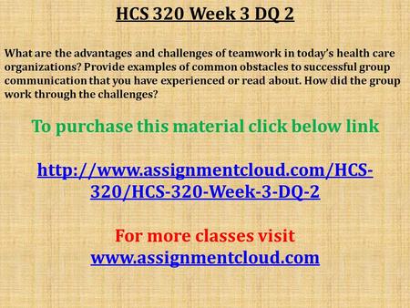 HCS 320 Week 3 DQ 2 What are the advantages and challenges of teamwork in today’s health care organizations? Provide examples of common obstacles to successful.