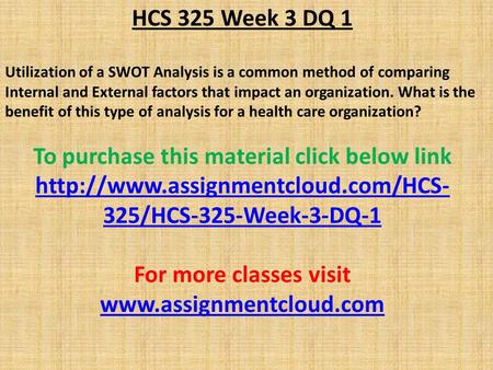 HCS 325 Week 3 DQ 1 Utilization of a SWOT Analysis is a common method of comparing Internal and External factors that impact an organization. What is the.
