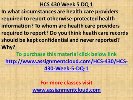 HCS 430 Week 5 DQ 1 In what circumstances are health care providers required to report otherwise-protected health information? To whom are health care.