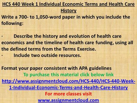 HCS 440 Week 1 Individual Economic Terms and Health Care History Write a 700- to 1,050-word paper in which you include the following: · Describe the history.