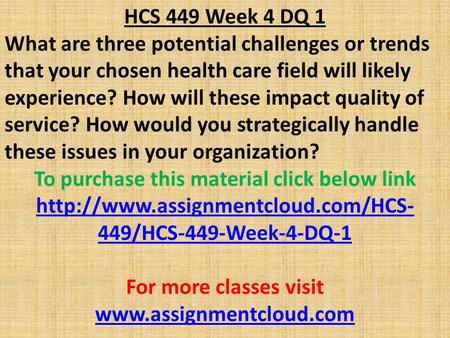 HCS 449 Week 4 DQ 1 What are three potential challenges or trends that your chosen health care field will likely experience? How will these impact quality.