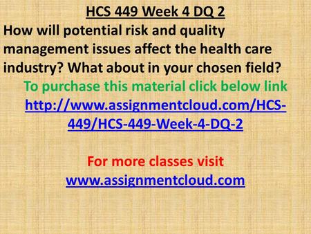 HCS 449 Week 4 DQ 2 How will potential risk and quality management issues affect the health care industry? What about in your chosen field? To purchase.