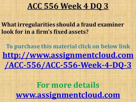 ACC 556 Week 4 DQ 3 What irregularities should a fraud examiner look for in a firm’s fixed assets? To purchase this material click on below link