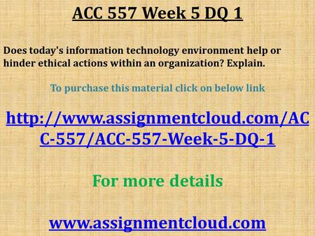 ACC 557 Week 5 DQ 1 Does today's information technology environment help or hinder ethical actions within an organization? Explain. To purchase this material.