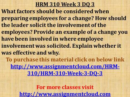 HRM 310 Week 3 DQ 3 What factors should be considered when preparing employees for a change? How should the leader solicit the involvement of the employees?