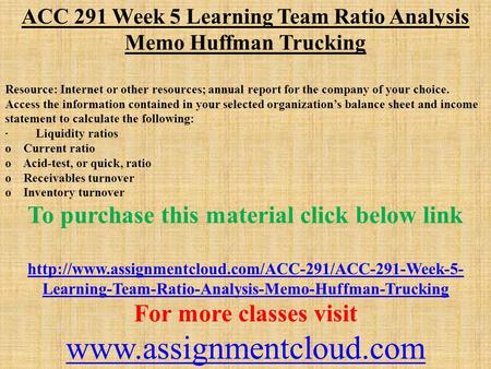 ACC 291 Week 5 Learning Team Ratio Analysis Memo Huffman Trucking Resource: Internet or other resources; annual report for the company of your choice.