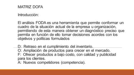 MATRIZ DOFA Introducción: El análisis FODA es una herramienta que permite conformar un cuadro de la situación actual de la empresa u organización, permitiendo.