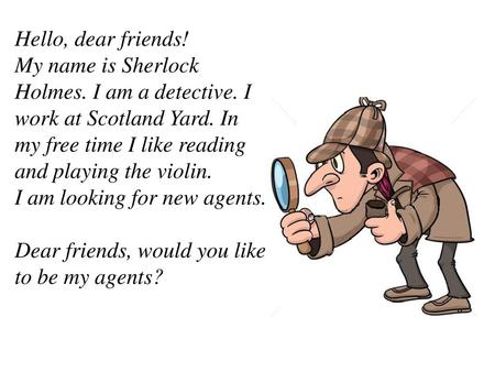 Hello, dear friends! My name is Sherlock Holmes. I am a detective. I work at Scotland Yard. In my free time I like reading and playing the violin. I am.