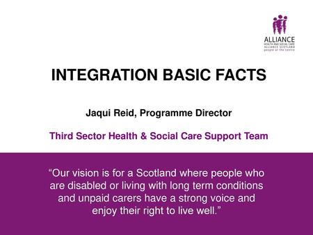 INTEGRATION BASIC FACTS Jaqui Reid, Programme Director Third Sector Health & Social Care Support Team “Our vision is for a Scotland where people who.