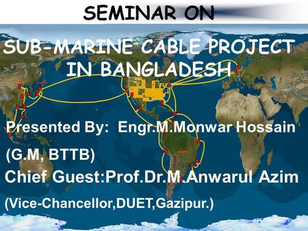SEMINAR ON SUB-MARINE CABLE PROJECT IN BANGLADESH Presented By: Engr.M.Monwar Hossain (G.M, BTTB) Chief Guest:Prof.Dr.M.Anwarul Azim (Vice-Chancellor,DUET,Gazipur.)