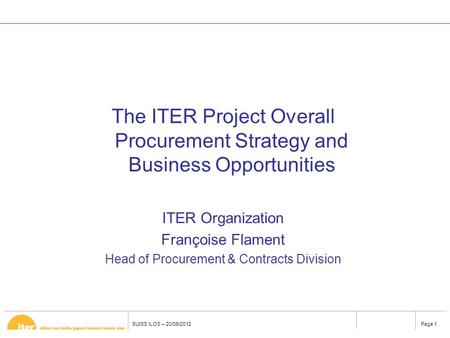 Page 1 SUISS ILOS – 20/06/2012 The ITER Project Overall Procurement Strategy and Business Opportunities ITER Organization Françoise Flament Head of Procurement.