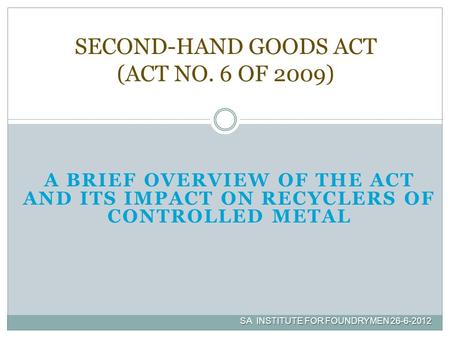 A BRIEF OVERVIEW OF THE ACT AND ITS IMPACT ON RECYCLERS OF CONTROLLED METAL SECOND-HAND GOODS ACT (ACT NO. 6 OF 2009) SA INSTITUTE FOR FOUNDRYMEN 26-6-2012.