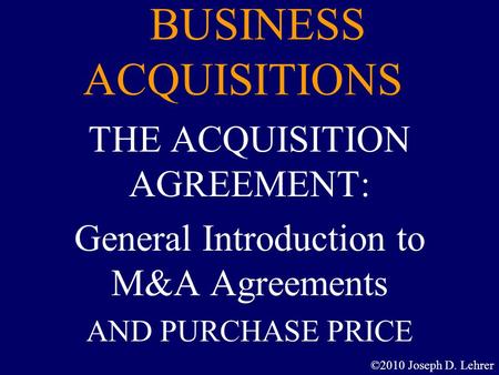 BUSINESS ACQUISITIONS THE ACQUISITION AGREEMENT: General Introduction to M&A Agreements AND PURCHASE PRICE ©2010 Joseph D. Lehrer.