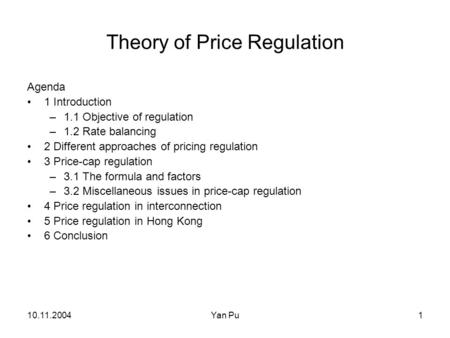 10.11.2004Yan Pu1 Theory of Price Regulation Agenda 1 Introduction –1.1 Objective of regulation –1.2 Rate balancing 2 Different approaches of pricing regulation.