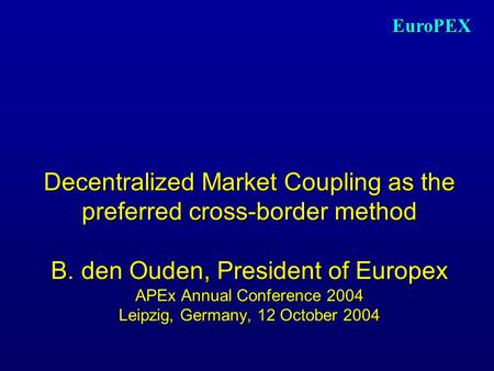 EuroPEX Decentralized Market Coupling as the preferred cross-border method B. den Ouden, President of Europex APEx Annual Conference 2004 Leipzig, Germany,
