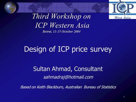 1 Third Workshop on ICP Western Asia Beirut, 11-15 October 2004 Design of ICP price survey Sultan Ahmad, Consultant Based on Keith.