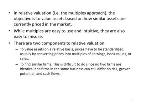 In relative valuation (i.e. the multiples approach), the objective is to value assets based on how similar assets are currently priced in the market. While.