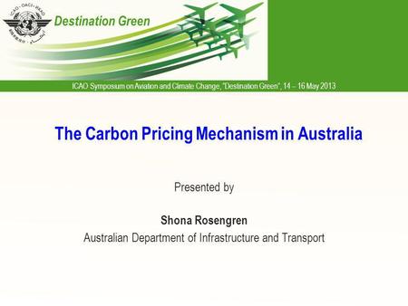 ICAO Symposium on Aviation and Climate Change, Destination Green, 14 – 16 May 2013 Destination Green The Carbon Pricing Mechanism in Australia Presented.